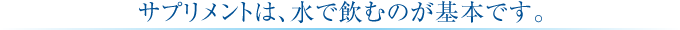 サプリメントは、水で飲むのが基本です。