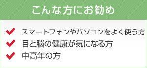 こんな方にお勧め スマートフォンやパソコンをよく使う方 目と脳の健康が気になる方 中高年の方