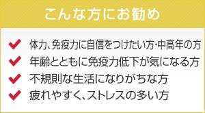 こんな方にお勧め 体力、免疫力に自身をつけたい方・中高年の方　年齢とともに免疫力低下が気になる方　不規則な生活になりがちな方　疲れやすく、ストレスの多い方