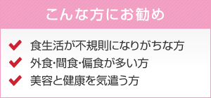 こんな方にお勧め 食生活が不規則になりがちな方　外食・間食・偏食が多い方　美容と健康を気遣う方