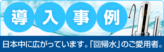 導入事例　日本中に広がっています。「回帰水」のご愛用者